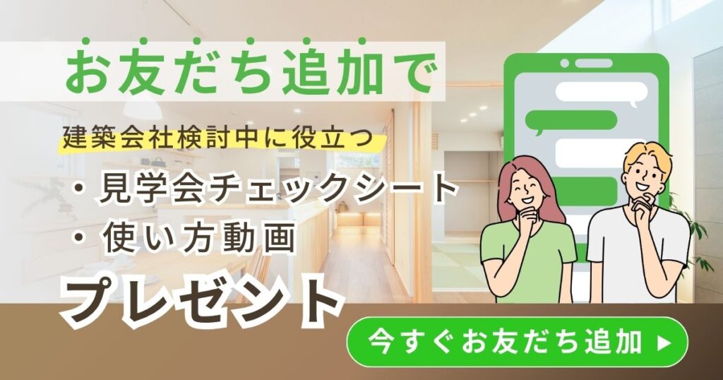 LINEでお友だち追加すると、建築会社検討中に役立つ「見学会チェックシート」と「使い方動画」をプレゼント。今すぐお友だち追加。